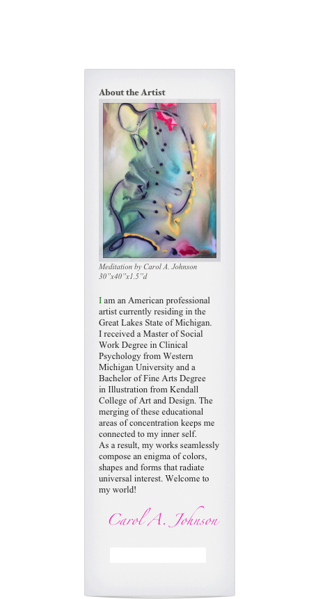 About the Artist

Meditation by Carol A. Johnson
30”x40”x1.5”d
I am an American professional artist currently residing in the Great Lakes State of Michigan.
I received a Master of Social Work Degree in Clinical Psychology from Western Michigan University and a Bachelor of Fine Arts Degree in Illustration from Kendall College of Art and Design. The merging of these educational areas of concentration keeps me connected to my inner self.
As a result, my works seamlessly compose an enigma of colors, shapes and forms that radiate universal interest. Welcome to my world!
Carol A. Johnson
Current Shows